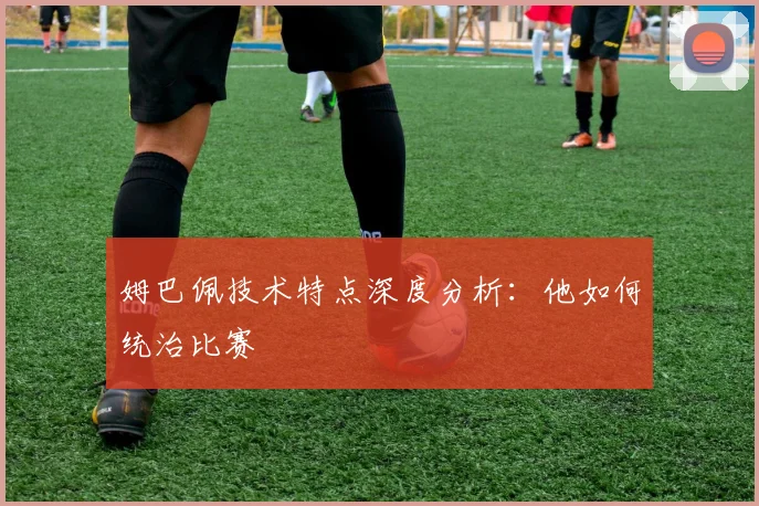 姆巴佩技术特点深度分析：他如何统治比赛
