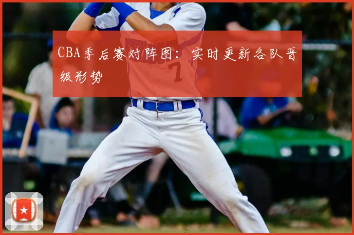 CBA季后赛对阵图：实时更新各队晋级形势