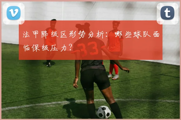 法甲降级区形势分析：哪些球队面临保级压力？
