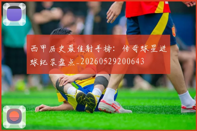 西甲历史最佳射手榜：传奇球星进球纪录盘点_20260529200643