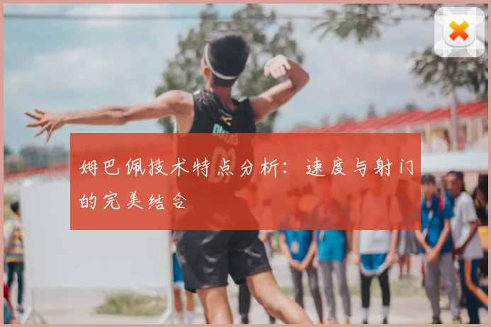 姆巴佩技术特点分析：速度与射门的完美结合
