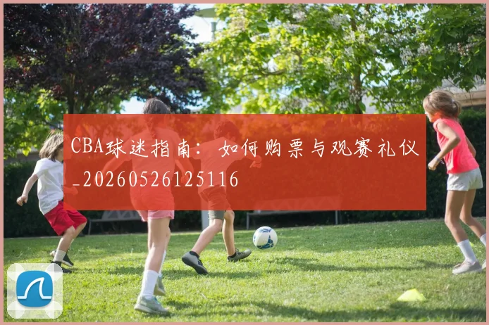 CBA球迷指南:如何购票与观赛礼仪_20260526125116