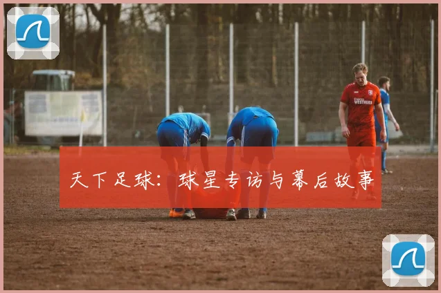 天下足球：球星专访与幕后故事
