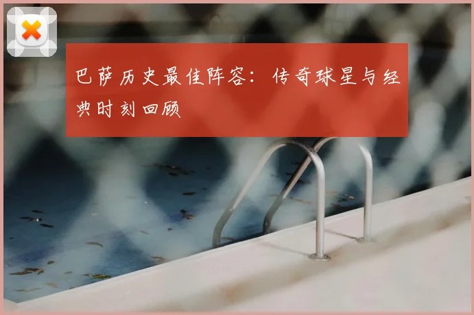 巴萨历史最佳阵容：传奇球星与经典时刻回顾