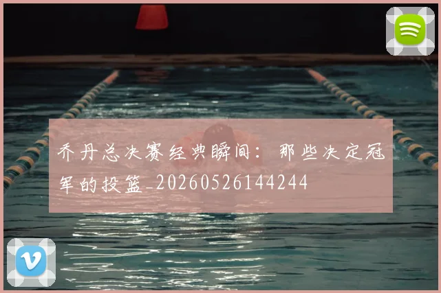乔丹总决赛经典瞬间:那些决定冠军的投篮_20260526144244