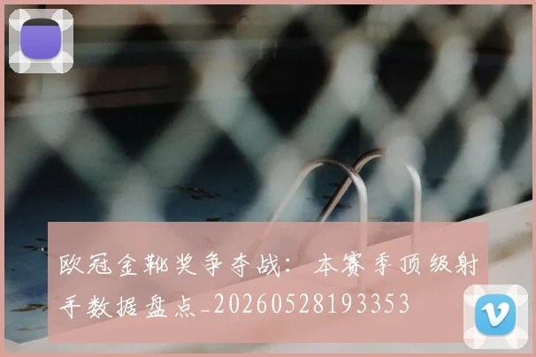 欧冠金靴奖争夺战：本赛季顶级射手数据盘点_20260528193353