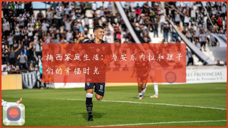梅西家庭生活：与安东内拉和孩子们的幸福时光